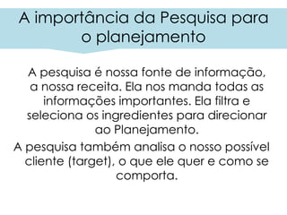 A importância da Pesquisa para
o planejamento
A pesquisa é nossa fonte de informação,
a nossa receita. Ela nos manda todas as
informações importantes. Ela filtra e
seleciona os ingredientes para direcionar
ao Planejamento.
A pesquisa também analisa o nosso possível
cliente (target), o que ele quer e como se
comporta.
 