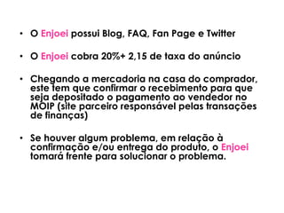 • O Enjoei possui Blog, FAQ, Fan Page e Twitter
• O Enjoei cobra 20%+ 2,15 de taxa do anúncio
• Chegando a mercadoria na casa do comprador,
este tem que confirmar o recebimento para que
seja depositado o pagamento ao vendedor no
MOIP (site parceiro responsável pelas transações
de finanças)
• Se houver algum problema, em relação à
confirmação e/ou entrega do produto, o Enjoei
tomará frente para solucionar o problema.
 