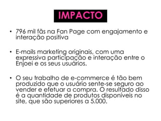 IMPACTO
• 796 mil fãs na Fan Page com engajamento e
interação positiva
• E-mails marketing originais, com uma
expressiva participação e interação entre o
Enjoei e os seus usuários.
• O seu trabalho de e-commerce é tão bem
produzido que o usuário sente-se seguro ao
vender e efetuar a compra. O resultado disso
é a quantidade de produtos disponíveis no
site, que são superiores a 5.000.
 