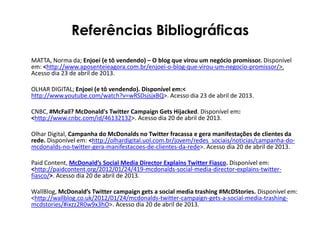 Referências Bibliográficas
MATTA, Norma da; Enjoei (e tô vendendo) – O blog que virou um negócio promissor. Disponível
em: <http://www.aposenteieagora.com.br/enjoei-o-blog-que-virou-um-negocio-promissor/>.
Acesso dia 23 de abril de 2013.
OLHAR DIGITAL; Enjoei (e tô vendendo). Disponível em:<
http://www.youtube.com/watch?v=wRSDsjsjxBQ>. Acesso dia 23 de abril de 2013.
CNBC, #McFail? McDonald's Twitter Campaign Gets Hijacked. Disponível em:
<http://www.cnbc.com/id/46132132>. Acesso dia 20 de abril de 2013.
Olhar Digital, Campanha do McDonalds no Twitter fracassa e gera manifestações de clientes da
rede. Disponível em: <http://olhardigital.uol.com.br/jovem/redes_sociais/noticias/campanha-do-
mcdonalds-no-twitter-gera-manifestacoes-de-clientes-da-rede>. Acesso dia 20 de abril de 2013.
Paid Content, McDonald’s Social Media Director Explains Twitter Fiasco. Disponível em:
<http://paidcontent.org/2012/01/24/419-mcdonalds-social-media-director-explains-twitter-
fiasco/>. Acesso dia 20 de abril de 2013.
WallBlog, McDonald’s Twitter campaign gets a social media trashing #McDStories. Disponível em:
<http://wallblog.co.uk/2012/01/24/mcdonalds-twitter-campaign-gets-a-social-media-trashing-
mcdstories/#ixzz2R0w9x3hO>. Acesso dia 20 de abril de 2013.
 