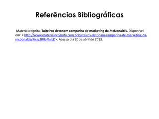 Referências Bibliográficas
Materia Icognita, Tuiteiros detonam campanha de marketing da McDonald’s. Disponível
em: < http://www.materiaincognita.com.br/tuiteiros-detonam-campanha-de-marketing-da-
mcdonalds/#ixzz2R0aNnILD>. Acesso dia 20 de abril de 2013.
 