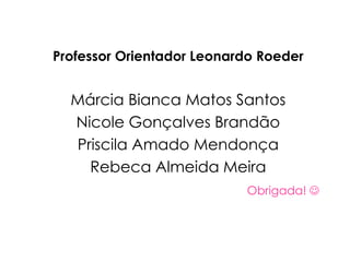 Professor Orientador Leonardo Roeder
Márcia Bianca Matos Santos
Nicole Gonçalves Brandão
Priscila Amado Mendonça
Rebeca Almeida Meira
Obrigada! 
 
