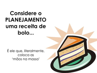 Considere o
PLANEJAMENTO
uma receita de
bolo...
É ele que, literalmente,
coloca as
‘mãos na massa’
 