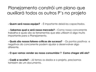 Planejamento constrói um plano que
auxiliará todos os outros P’s no projeto
- Quem será nossa equipe? - É importante deixá-los capacitados.
- Sabemos qual o será nosso mercado? – Como nosso concorrente
trabalha e quais são as ferramentas que eles utilizam é algo muito
importante para o Planejamento.
- Quais são nossos fatores-críticos de sucesso? - Os pontos positivos e
negativos do concorrente podem ajudar a desenvolver algo
diferente.
- O que vamos vender ao nosso consumidor ? Como chegar até ele?
- Cadê a receita? – Já temos os dados e o projeto, precisamos
também de um documento.
 
