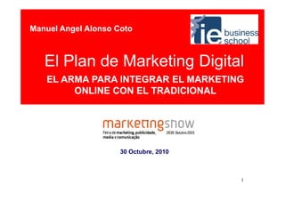 Manuel Angel Alonso Coto



   El Plan de Marketing Digital
   EL ARMA PARA INTEGRAR EL MARKETING
        ONLINE CON EL TRADICIONAL




                     30 Octubre, 2010



                                        1
 