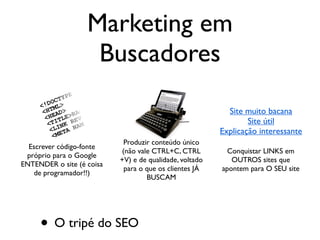 O buscador quer apresentar o
conteúdo mais relevante para ele
Seu público-alvo busca produtos, serviços,
idéias e imagens TODOS OS DIAS
Para que nosso site seja o
resultado mais relevante,
temos que agir no tripé:
Escrever código-fonte
próprio para o Google
ENTENDER o site (é coisa
de programador!!)
Produzir conteúdo único
(não vale CTRL+C, CTRL
+V) e de qualidade, voltado
para o que os clientes JÁ
BUSCAM
Conquistar LINKS em
OUTROS sites que
apontem para O SEU site
Site muito bacana
Site útil
Explicação interessante
Marketing em
Buscadores
• O tripé do SEO
 