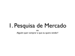 1. Pesquisa de Mercado
ou
Alguém quer comprar o que eu quero vender?
 