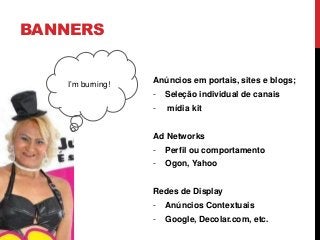 BANNERS
Anúncios em portais, sites e blogs;
- Seleção individual de canais
- mídia kit
Ad Networks
- Perfil ou comportamento
- Ogon, Yahoo
Redes de Display
- Anúncios Contextuais
- Google, Decolar.com, etc.
I’m burning!
 