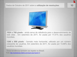 1024 x 768 pixels - ainda serve de referência para o desenvolvimento de web sites . Em setembro de 2011, foi usada por 17,01% dos usuários mundiais.1280 x 800 pixels - formato mais horizontal, utilizado por um número crescente de usuários. Em setembro de 2011, foi usada por 13,86% dos usuários mundiais.Essatendênciatambém se repete no Brasil.Fonte: http://marketshare.hitslink.com/report.aspx?qprid=17Dados de Outubro de 2011 sobre a utilização de resoluções.