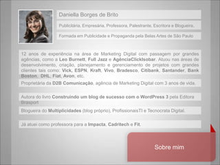 Daniella Borges de BritoPublicitária, Empresária, Professora, Palestrante, Escritora e Blogueira.FormadaemPublicidade e Propaganda pelaBelasArtes de São Paulo12 anos de experiêncianaárea de Marketing Digital com passagempor grandes agências, como a Leo Burnett, Full Jazz e AgênciaClickIsobar. Atuounasáreas de desenvolvimento, criação, planejamento e gerenciamento de projetoscom grandes clientes taiscomo: Vick,ESPN, Kraft, Vivo, Bradesco, Citibank, Santander, Bank Boston,  DHL, Fiat, Avon, etc.ProprietáriadaD2B Comunicação, agência de Marketing Digital com 3 anos de vida.Autora do livroConstruindo um blog de sucesso com o WordPress 3 pelaEditoraBrasportBlogueira do Multiplicidades(blog próprio), ProfissionaisTI e Tecnocrata Digital.Jáatueicomoprofessorapara a Impacta, Cadritech e Fit.Sobremim