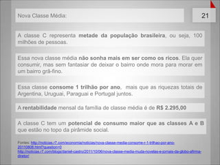 A classe C representametadedapopulaçãobrasileira, ouseja, 100 milhões de pessoas.Essa nova classemédianãosonhamaisem ser como os ricos. Elaquerconsumir, massemfantasiar de deixar o bairroondemoraparamorarem um bairrogrã-fino.Essaclasseconsome 1 trilhãoporano,  mais que as riquezastotais de Argentina, Uruguai, Paraguai e Portugal juntos.A rentabilidade mensal dafamília de classemédia é de R$ 2.295,00A classe C tem um potencial de consumomaior que as classes A e B que estão no topodapirâmide social.Fontes: http://noticias.r7.com/economia/noticias/nova-classe-media-consome-r-1-trilhao-por-ano-20110808.html?question=0http://noticias.r7.com/blogs/daniel-castro/2011/10/06/nova-classe-media-muda-novelas-e-jornais-da-globo-afirma-diretor/Nova Classe Média: