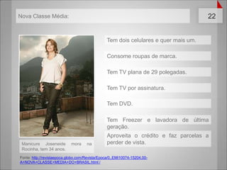 Tem doiscelulares e quermais um.Consomeroupas de marca.Tem TV plana de 29 polegadas.Tem TV porassinatura.Tem DVD.Tem Freezer e lavadora de últimageração.Aproveita o crédito e fazparcelas a perder de vista.Manicure Joseneide mora na Rocinha, tem 34 anos.Fonte: http://revistaepoca.globo.com/Revista/Epoca/0,,EMI10074-15204,00-A+NOVA+CLASSE+MEDIA+DO+BRASIL.html /Nova Classe Média: