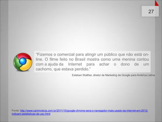 “Fizemos o comercial para atingir um público que não está on-line. O filme feito no Brasil mostra como uma menina contou com a ajuda da 	Internet para achar o dono de um cachorro, que estava perdido.” Esteban Walther, diretor de Marketing da Google para América LatinaFonte: http://www.caririnoticia.com.br/2011/10/google-chrome-sera-o-navegador-mais-usado-da-internet-em-2012-indicam-estatisticas-de-uso.html