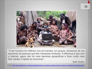 “O ser humano há milênios vive em bandos, em grupos. Gostamos de nos aproximar de pessoas que têm interesses similares. A diferença é que com a Internet, agora não há mais barreiras geográficas e ficou muito mais fácil, barato e rápido se comunicar”.  Seth GoldinFonte: http://www.slideshare.net/logicadigital/palestra-marketing-digital-midias-sociais-e-marketing-de-busca-unip