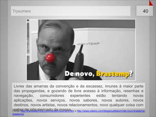 Fonte: http://trendwatching.com/trends/trysumers.htm e http://www.odiario.com/blogs/publistorm/de-novo-brastemp-brastemp/TrysumersLivres das amarras da convenção e da escassez, imunes à maior parte das propagandas, e gozando de livre acesso à informação, resenhas e navegação, consumidores experientes estão tentando novas aplicações, novos serviços, novos sabores, novos autores, novos destinos, novos artistas, novos relacionamentos, novo qualquer coisa com sabor de pós-mercado de massa.