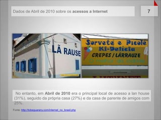  No entanto, em Abril de 2010 era o principal local de acesso a lanhouse (31%), seguido da própria casa (27%) e da casa de parente de amigos com 25%.Fonte: http://tobeguarany.com/internet_no_brasil.phpDados de Abril de 2010 sobreosacessos a Internet