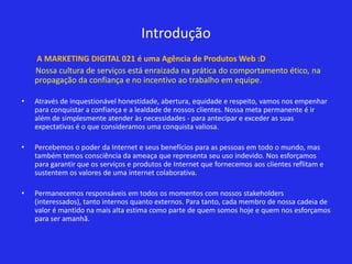 Introdução
    A MARKETING DIGITAL 021 é uma Agência de Produtos Web :D
    Nossa cultura de serviços está enraizada na prática do comportamento ético, na
    propagação da confiança e no incentivo ao trabalho em equipe.

•   Através de inquestionável honestidade, abertura, equidade e respeito, vamos nos empenhar
    para conquistar a confiança e a lealdade de nossos clientes. Nossa meta permanente é ir
    além de simplesmente atender às necessidades - para antecipar e exceder as suas
    expectativas é o que consideramos uma conquista valiosa.

•   Percebemos o poder da Internet e seus benefícios para as pessoas em todo o mundo, mas
    também temos consciência da ameaça que representa seu uso indevido. Nos esforçamos
    para garantir que os serviços e produtos de Internet que fornecemos aos clientes reflitam e
    sustentem os valores de uma internet colaborativa.

•   Permanecemos responsáveis em todos os momentos com nossos stakeholders
    (interessados), tanto internos quanto externos. Para tanto, cada membro de nossa cadeia de
    valor é mantido na mais alta estima como parte de quem somos hoje e quem nos esforçamos
    para ser amanhã.
 