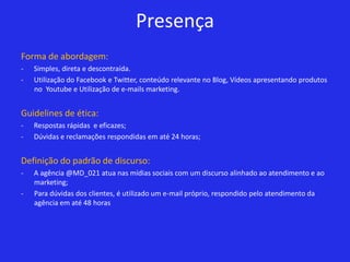 Presença
Forma de abordagem:
-   Simples, direta e descontraída.
-   Utilização do Facebook e Twitter, conteúdo relevante no Blog, Vídeos apresentando produtos
    no Youtube e Utilização de e-mails marketing.


Guidelines de ética:
-   Respostas rápidas e eficazes;
-   Dúvidas e reclamações respondidas em até 24 horas;


Definição do padrão de discurso:
-   A agência @MD_021 atua nas mídias sociais com um discurso alinhado ao atendimento e ao
    marketing;
-   Para dúvidas dos clientes, é utilizado um e-mail próprio, respondido pelo atendimento da
    agência em até 48 horas
 
