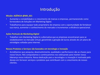 Introdução
Missão: AGÊNCIA @MD_021
• Aumentar a rentabilidade e o crescimento de marcas e empresas, permanecendo como
   fornecedora de Soluções em Marketing Digital.
• Trabalhamos para equipar todo proprietário de empresa com a oportunidade de fortalecer
   sua marca, aumentar o conhecimento do mercado e incrementar a eficiência operacional.

Ações Pontuais de Marketing Digital
• Trabalhar com Marketing Digital é a alternativa que as empresas encontraram para se
   estabelecerem no mercado virtual, garantindo a geração de lucros através de um plano de
   estratégias voltadas para internet.

Nossos Produtos e Serviços são baseados em tecnologia e inovação
• Acreditamos que pesquisa, desenvolvimento, qualidade e performance são as chaves para
   nosso futuro. Nós conquistamos e continuaremos nos esforçando para manter nossa
   liderança nessa indústria. Nossa dedicação para a tecnologia e a inovação é motivada pelo
   desejo em fornecer serviços e produtos que contribuam com o crescimento de nossos
   clientes.
 
