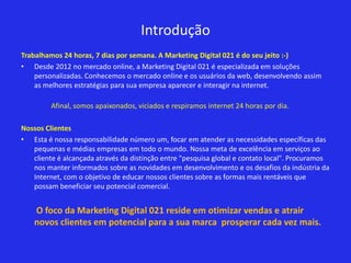 Introdução
Trabalhamos 24 horas, 7 dias por semana. A Marketing Digital 021 é do seu jeito :-)
• Desde 2012 no mercado online, a Marketing Digital 021 é especializada em soluções
    personalizadas. Conhecemos o mercado online e os usuários da web, desenvolvendo assim
    as melhores estratégias para sua empresa aparecer e interagir na internet.

         Afinal, somos apaixonados, viciados e respiramos internet 24 horas por dia.

Nossos Clientes
• Esta é nossa responsabilidade número um, focar em atender as necessidades específicas das
   pequenas e médias empresas em todo o mundo. Nossa meta de excelência em serviços ao
   cliente é alcançada através da distinção entre "pesquisa global e contato local". Procuramos
   nos manter informados sobre as novidades em desenvolvimento e os desafios da indústria da
   Internet, com o objetivo de educar nossos clientes sobre as formas mais rentáveis que
   possam beneficiar seu potencial comercial.


    O foco da Marketing Digital 021 reside em otimizar vendas e atrair
    novos clientes em potencial para a sua marca prosperar cada vez mais.
 