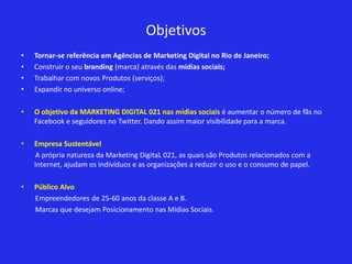 Objetivos
•   Tornar-se referência em Agências de Marketing Digital no Rio de Janeiro;
•   Construir o seu branding (marca) através das mídias sociais;
•   Trabalhar com novos Produtos (serviços);
•   Expandir no universo online;

•   O objetivo da MARKETING DIGITAL 021 nas mídias sociais é aumentar o número de fãs no
    Facebook e seguidores no Twitter. Dando assim maior visibilidade para a marca.

•   Empresa Sustentável
    A própria natureza da Marketing DigitaL 021, as quais são Produtos relacionados com a
    Internet, ajudam os indivíduos e as organizações a reduzir o uso e o consumo de papel.

•   Público Alvo
    Empreendedores de 25-60 anos da classe A e B.
    Marcas que desejam Posicionamento nas Mídias Sociais.
 