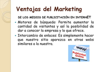 Ventajas del Marketing
    DE LOS MEDIOS DE PUBLICITACIÓN EN INTERNET
   Motores de búsqueda: Permite aumentar la
    cantidad de visitantes y así la posibilidad de
    dar a conocer la empresa y lo que ofrece.
   Intercambio de enlaces: Es simplemente hacer
    que nuestro sitio aparezca en otras webs
    similares a la nuestra.
 