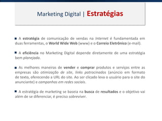 Marketing Digital | Estratégias
A estratégia de comunicação de vendas na Internet é fundamentada em
duas ferramentas, o World Wide Web (www) e o Correio Eletrônico (e-mail).
A eficiência no Marketing Digital depende diretamente de uma estratégia
bem planejada.
As melhores maneiras de vender e comprar produtos e serviços entre as
empresas são otimização de site, links patrocinados (anúncio em formato
de texto, oferecendo a URL do site. Ao ser clicado leva o usuário para o site do
anunciante) e campanhas em redes sociais.
A estratégia de marketing se baseia na busca de resultados e o objetivo vai
além de se diferenciar, é preciso sobreviver.
 