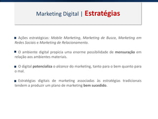 Marketing Digital | Estratégias
Ações estratégicas: Mobile Marketing, Marketing de Busca, Marketing em
Redes Sociais e Marketing de Relacionamento.
O ambiente digital propicia uma enorme possibilidade de mensuração em
relação aos ambientes materiais.
O digital potencializa o alcance do marketing, tanto para o bem quanto para
o mal.
Estratégias digitais de marketing associadas às estratégias tradicionais
tendem a produzir um plano de marketing bem sucedido.
 
