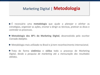 Marketing Digital | Metodologia
É necessário uma metodologia que ajude a planejar e alinhar as
estratégias, organizar as ações, ensinar a dirigir as técnicas, praticar as dicas e
controlar os processos.
Metodologia dos 8P’s do Marketing Digital, desenvolvida pelo escritor
Conrado Adolpho.
Metodologia mais utilizada no Brasil e já tem reconhecimento internacional.
Trata de forma sistêmica e cíclica todo o processo de Marketing
Digital, desde a pesquisa de marketing até a mensuração dos resultados
obtidos.
 