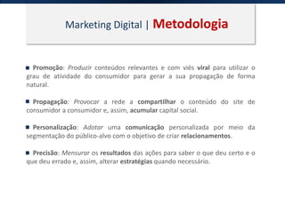 Marketing Digital | Metodologia
Promoção: Produzir conteúdos relevantes e com viés viral para utilizar o
grau de atividade do consumidor para gerar a sua propagação de forma
natural.
Propagação: Provocar a rede a compartilhar o conteúdo do site de
consumidor a consumidor e, assim, acumular capital social.
Personalização: Adotar uma comunicação personalizada por meio da
segmentação do público-alvo com o objetivo de criar relacionamentos.
Precisão: Mensurar os resultados das ações para saber o que deu certo e o
que deu errado e, assim, alterar estratégias quando necessário.
 