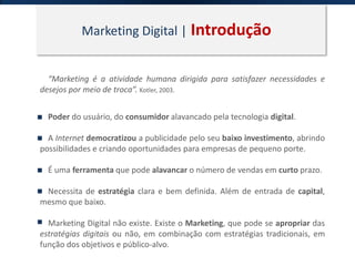 Marketing Digital | Introdução
“Marketing é a atividade humana dirigida para satisfazer necessidades e
desejos por meio de troca”. Kotler, 2003.
Poder do usuário, do consumidor alavancado pela tecnologia digital.
A Internet democratizou a publicidade pelo seu baixo investimento, abrindo
possibilidades e criando oportunidades para empresas de pequeno porte.
É uma ferramenta que pode alavancar o número de vendas em curto prazo.
Necessita de estratégia clara e bem definida. Além de entrada de capital,
mesmo que baixo.
Marketing Digital não existe. Existe o Marketing, que pode se apropriar das
estratégias digitais ou não, em combinação com estratégias tradicionais, em
função dos objetivos e público-alvo.
 