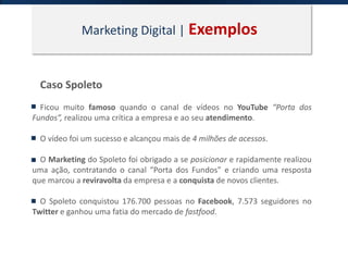 Marketing Digital | Exemplos
Caso Spoleto
Ficou muito famoso quando o canal de vídeos no YouTube “Porta dos
Fundos”, realizou uma crítica a empresa e ao seu atendimento.
O vídeo foi um sucesso e alcançou mais de 4 milhões de acessos.
O Marketing do Spoleto foi obrigado a se posicionar e rapidamente realizou
uma ação, contratando o canal “Porta dos Fundos” e criando uma resposta
que marcou a reviravolta da empresa e a conquista de novos clientes.
O Spoleto conquistou 176.700 pessoas no Facebook, 7.573 seguidores no
Twitter e ganhou uma fatia do mercado de fastfood.
 