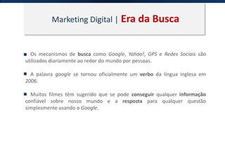 Marketing Digital | Era da Busca
Os mecanismos de busca como Google, Yahoo!, GPS e Redes Sociais são
utilizados diariamente ao redor do mundo por pessoas.
A palavra google se tornou oficialmente um verbo da língua inglesa em
2006.
Muitos filmes têm sugerido que se pode conseguir qualquer informação
confiável sobre nosso mundo e a resposta para qualquer questão
simplesmente usando o Google.
 