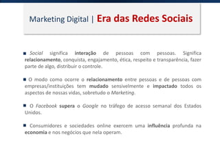 Marketing Digital | Era das Redes Sociais
Social significa interação de pessoas com pessoas. Significa
relacionamento, conquista, engajamento, ética, respeito e transparência, fazer
parte de algo, distribuir o controle.
O modo como ocorre o relacionamento entre pessoas e de pessoas com
empresas/instituições tem mudado sensivelmente e impactado todos os
aspectos de nossas vidas, sobretudo o Marketing.
O Facebook supera o Google no tráfego de acesso semanal dos Estados
Unidos.
Consumidores e sociedades online exercem uma influência profunda na
economia e nos negócios que nela operam.
 