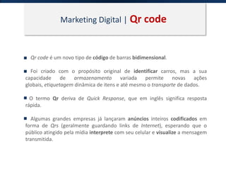 Marketing Digital | Qr code
Qr code é um novo tipo de código de barras bidimensional.
Foi criado com o propósito original de identificar carros, mas a sua
capacidade de armazenamento variada permite novas ações
globais, etiquetagem dinâmica de itens e até mesmo o transporte de dados.
O termo Qr deriva de Quick Response, que em inglês significa resposta
rápida.
Algumas grandes empresas já lançaram anúncios inteiros codificados em
forma de Qrs (geralmente guardando links de Internet), esperando que o
público atingido pela mídia interprete com seu celular e visualize a mensagem
transmitida.
 