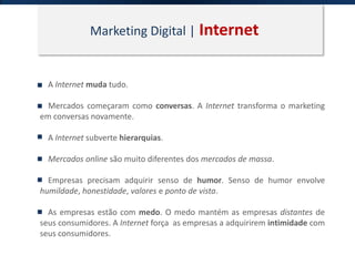 Marketing Digital | Internet
A Internet muda tudo.
Mercados começaram como conversas. A Internet transforma o marketing
em conversas novamente.
A Internet subverte hierarquias.
Mercados online são muito diferentes dos mercados de massa.
Empresas precisam adquirir senso de humor. Senso de humor envolve
humildade, honestidade, valores e ponto de vista.
As empresas estão com medo. O medo mantém as empresas distantes de
seus consumidores. A Internet força as empresas a adquirirem intimidade com
seus consumidores.
 