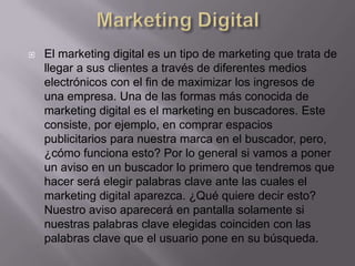    El marketing digital es un tipo de marketing que trata de
    llegar a sus clientes a través de diferentes medios
    electrónicos con el fin de maximizar los ingresos de
    una empresa. Una de las formas más conocida de
    marketing digital es el marketing en buscadores. Este
    consiste, por ejemplo, en comprar espacios
    publicitarios para nuestra marca en el buscador, pero,
    ¿cómo funciona esto? Por lo general si vamos a poner
    un aviso en un buscador lo primero que tendremos que
    hacer será elegir palabras clave ante las cuales el
    marketing digital aparezca. ¿Qué quiere decir esto?
    Nuestro aviso aparecerá en pantalla solamente si
    nuestras palabras clave elegidas coinciden con las
    palabras clave que el usuario pone en su búsqueda.
 