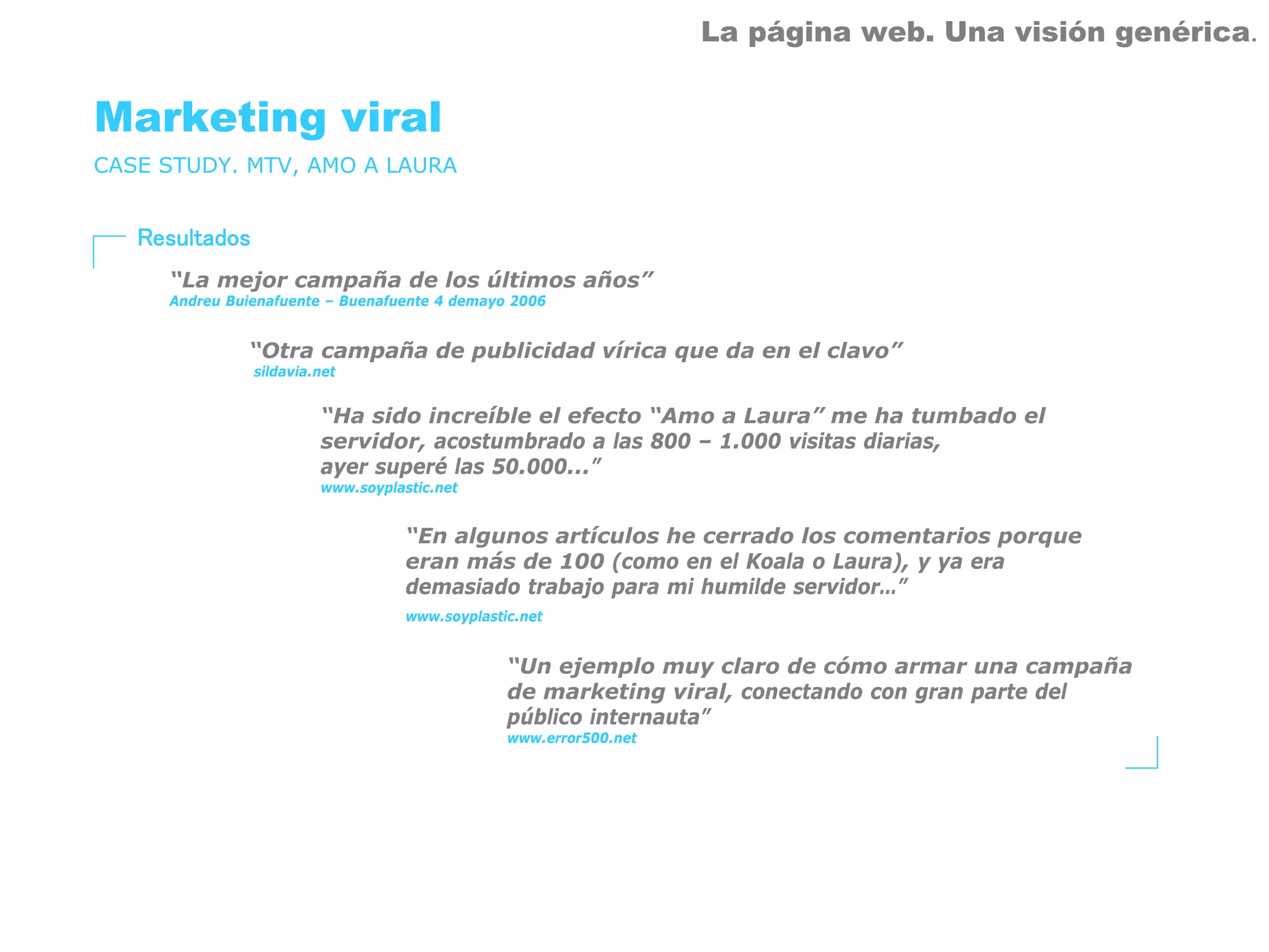 La página web. Una visión genérica.


Marketing viral
CASE STUDY. MTV, AMO A LAURA


   Resultados
     “La mejor campaña de los últimos años”
     Andreu Buienafuente – Buenafuente 4 demayo 2006


              “Otra campaña de publicidad vírica que da en el clavo”
                sildavia.net


                         “Ha sido increíble el efecto “Amo a Laura” me ha tumbado el
                         servidor, acostumbrado a las 800 – 1.000 visitas diarias,
                         ayer superé las 50.000...”
                         www.soyplastic.net


                                    “En algunos artículos he cerrado los comentarios porque
                                    eran más de 100 (como en el Koala o Laura), y ya era
                                    demasiado trabajo para mi humilde servidor…”
                                    www.soyplastic.net


                                                 “Un ejemplo muy claro de cómo armar una campaña
                                                 de marketing viral, conectando con gran parte del
                                                 público internauta”
                                                 www.error500.net
 