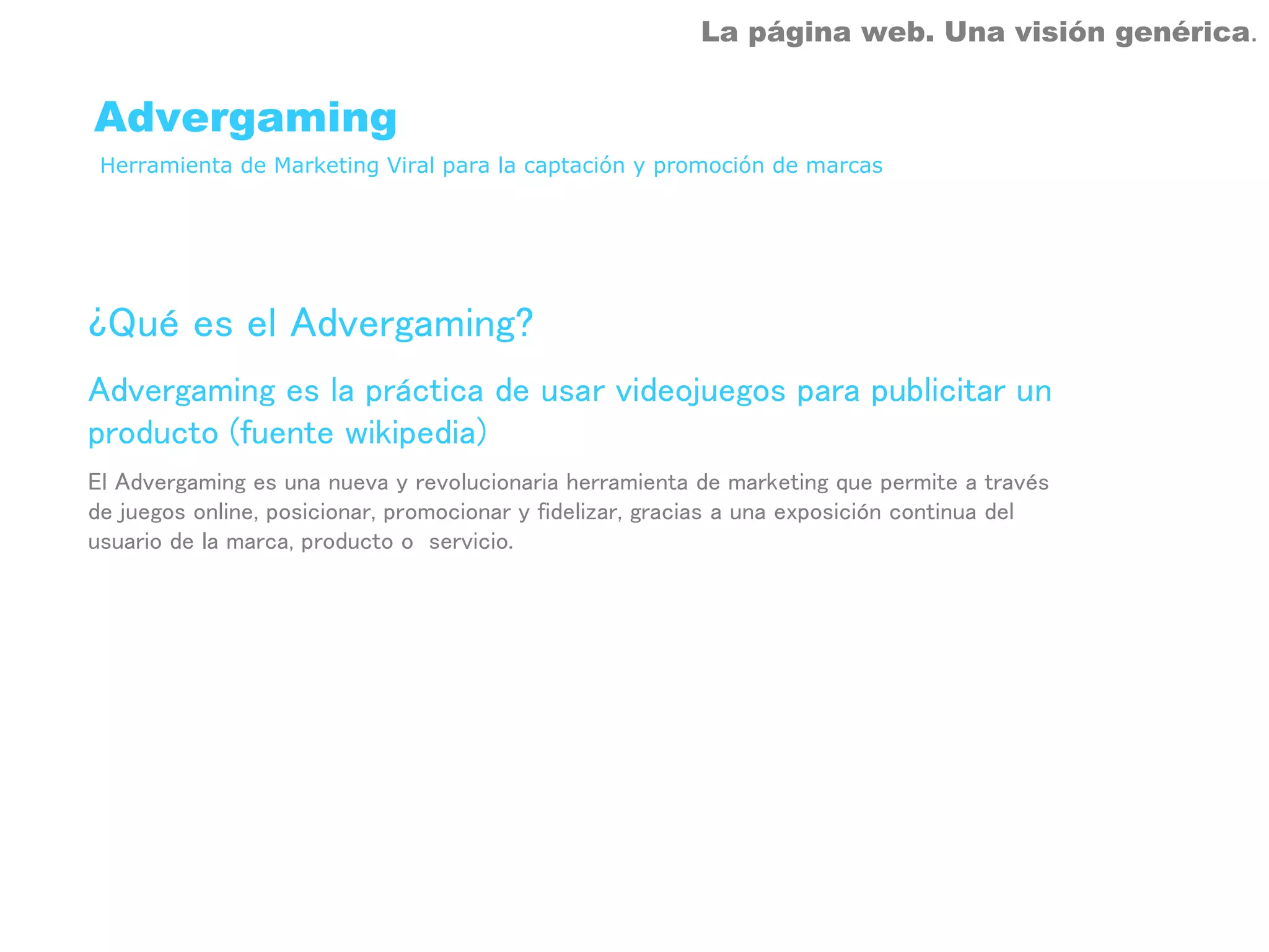 La página web. Una visión genérica.


Advergaming
 Herramienta de Marketing Viral para la captación y promoción de marcas




¿Qué es el Advergaming?
Advergaming es la práctica de usar videojuegos para publicitar un
producto (fuente wikipedia)
El Advergaming es una nueva y revolucionaria herramienta de marketing que permite a través
de juegos online, posicionar, promocionar y fidelizar, gracias a una exposición continua del
usuario de la marca, producto o servicio.
 