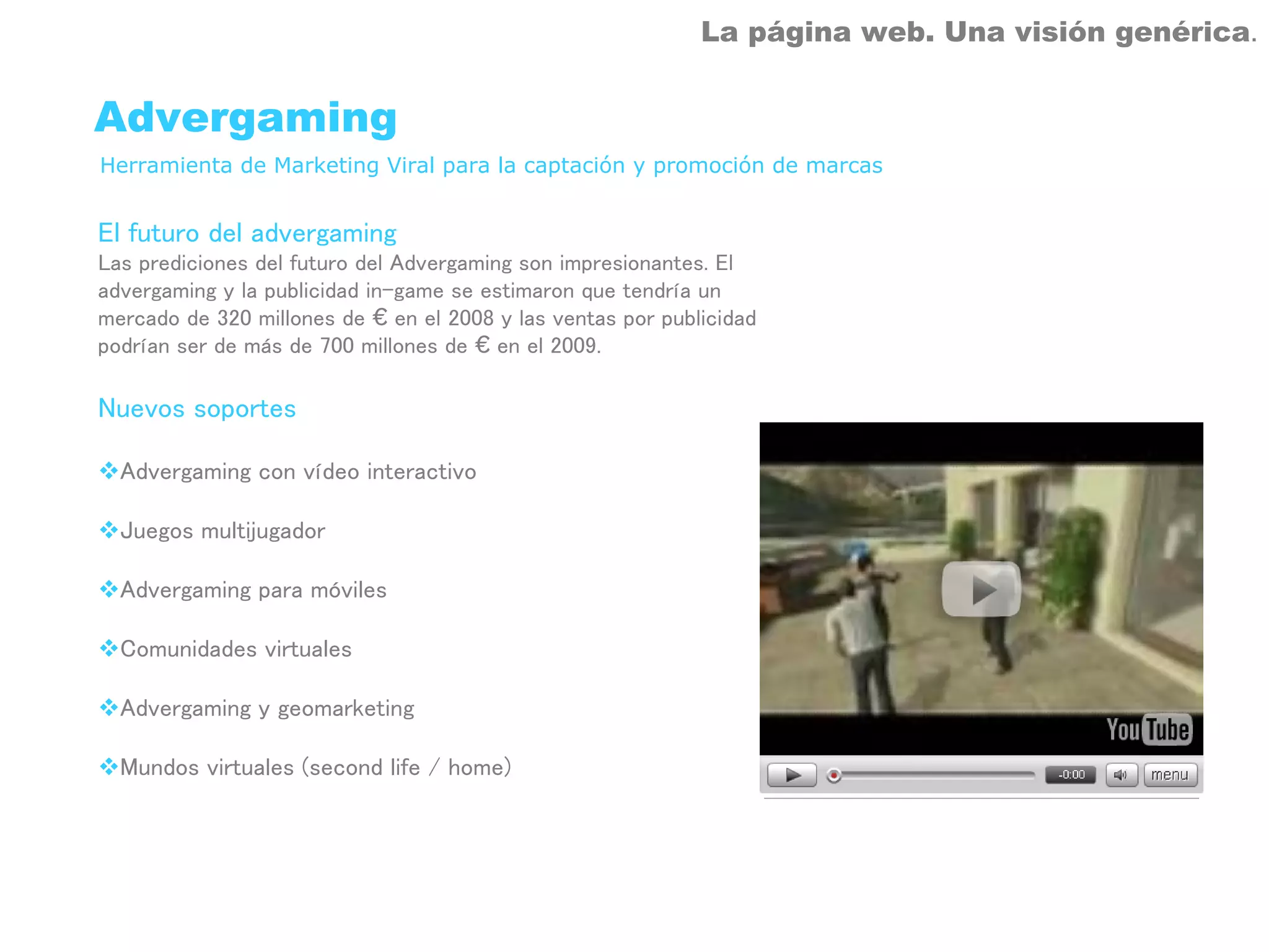 La página web. Una visión genérica.


Advergaming
Herramienta de Marketing Viral para la captación y promoción de marcas


El futuro del advergaming
Las prediciones del futuro del Advergaming son impresionantes. El
advergaming y la publicidad in-game se estimaron que tendría un
mercado de 320 millones de € en el 2008 y las ventas por publicidad
podrían ser de más de 700 millones de € en el 2009.

Nuevos soportes

  Advergaming con vídeo interactivo

  Juegos multijugador

  Advergaming para móviles

  Comunidades virtuales

  Advergaming y geomarketing

  Mundos virtuales (second life / home)
 