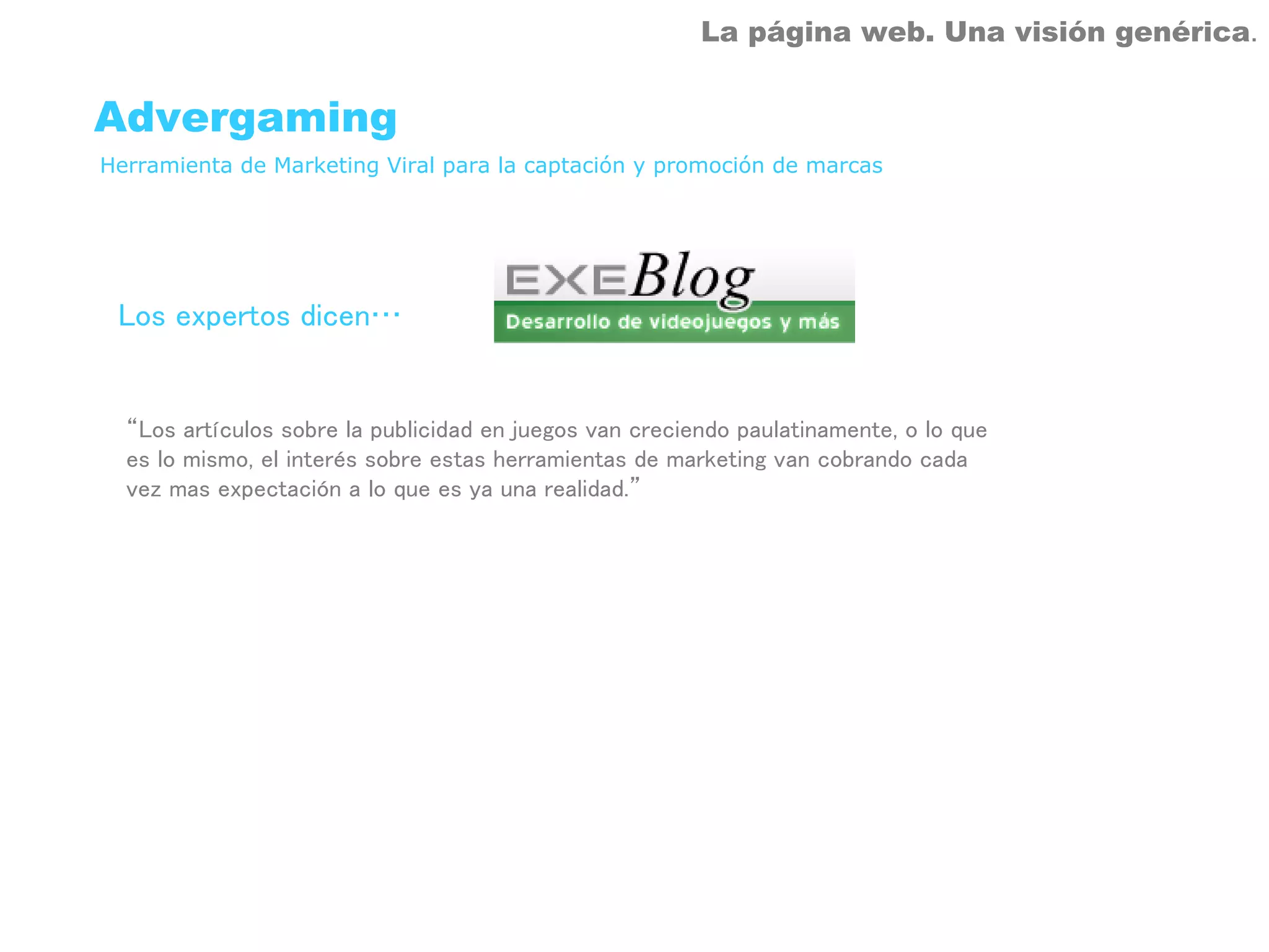 La página web. Una visión genérica.


Advergaming
Herramienta de Marketing Viral para la captación y promoción de marcas




 Los expertos dicen…


  “Los artículos sobre la publicidad en juegos van creciendo paulatinamente, o lo que
  es lo mismo, el interés sobre estas herramientas de marketing van cobrando cada
  vez mas expectación a lo que es ya una realidad.”
 