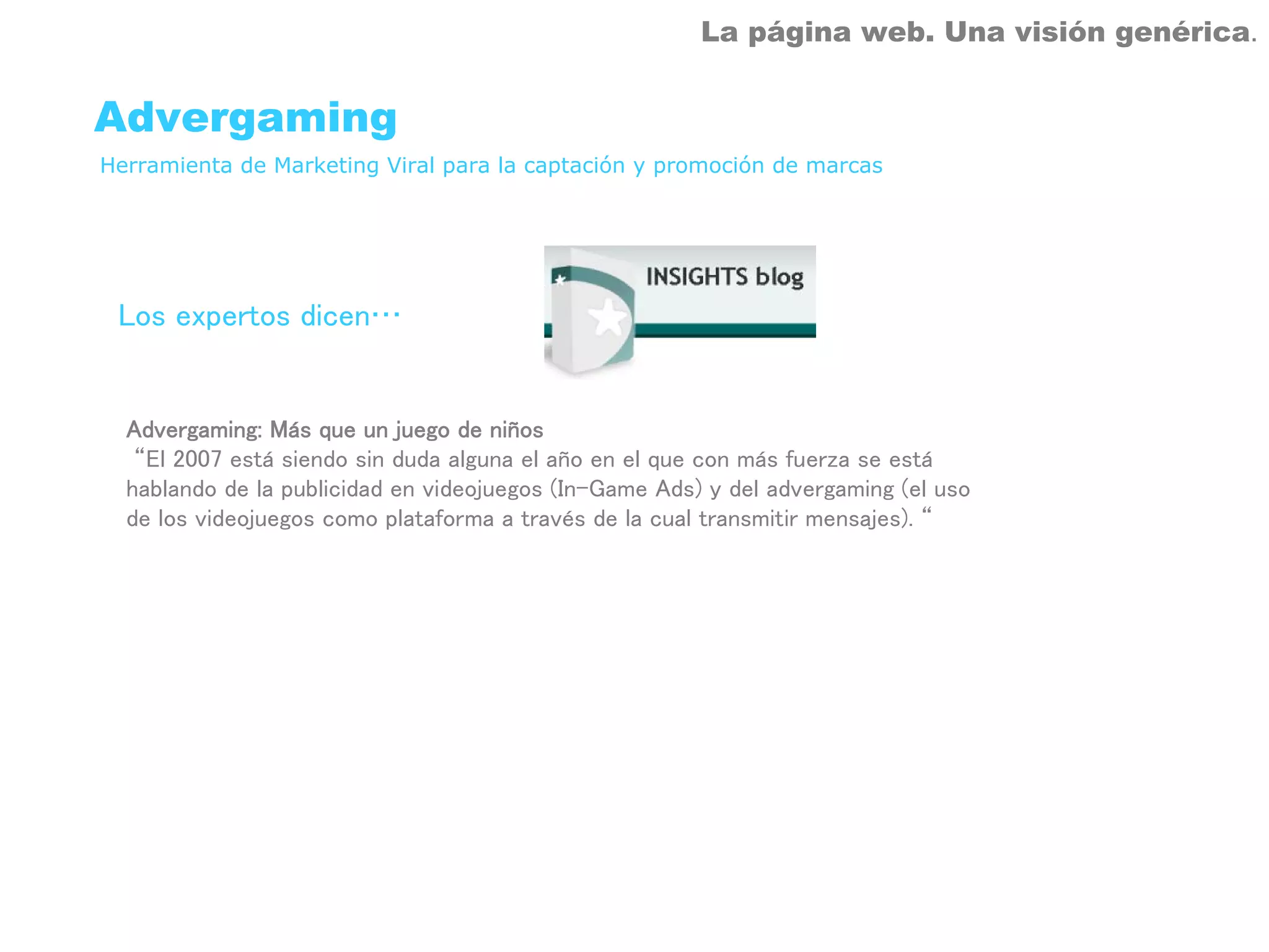 La página web. Una visión genérica.


Advergaming
Herramienta de Marketing Viral para la captación y promoción de marcas




 Los expertos dicen…


  Advergaming: Más que un juego de niños
   “El 2007 está siendo sin duda alguna el año en el que con más fuerza se está
  hablando de la publicidad en videojuegos (In-Game Ads) y del advergaming (el uso
  de los videojuegos como plataforma a través de la cual transmitir mensajes). “
 