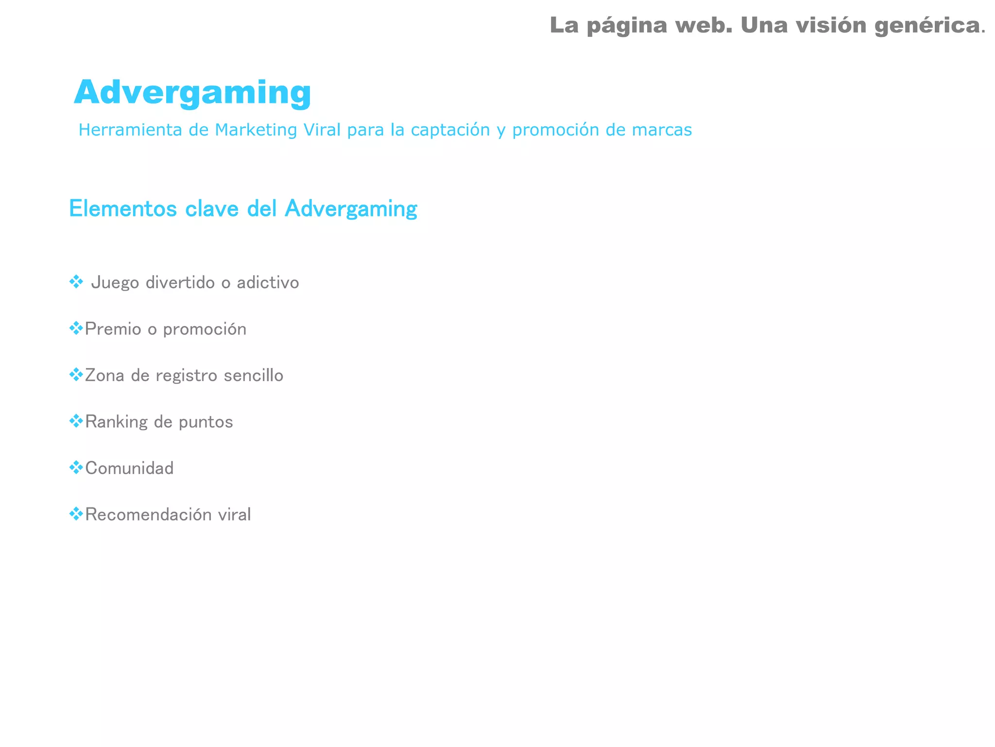 La página web. Una visión genérica.


Advergaming
Herramienta de Marketing Viral para la captación y promoción de marcas



Elementos clave del Advergaming

 Juego divertido o adictivo

 Premio o promoción

 Zona de registro sencillo

 Ranking de puntos

 Comunidad

 Recomendación viral
 