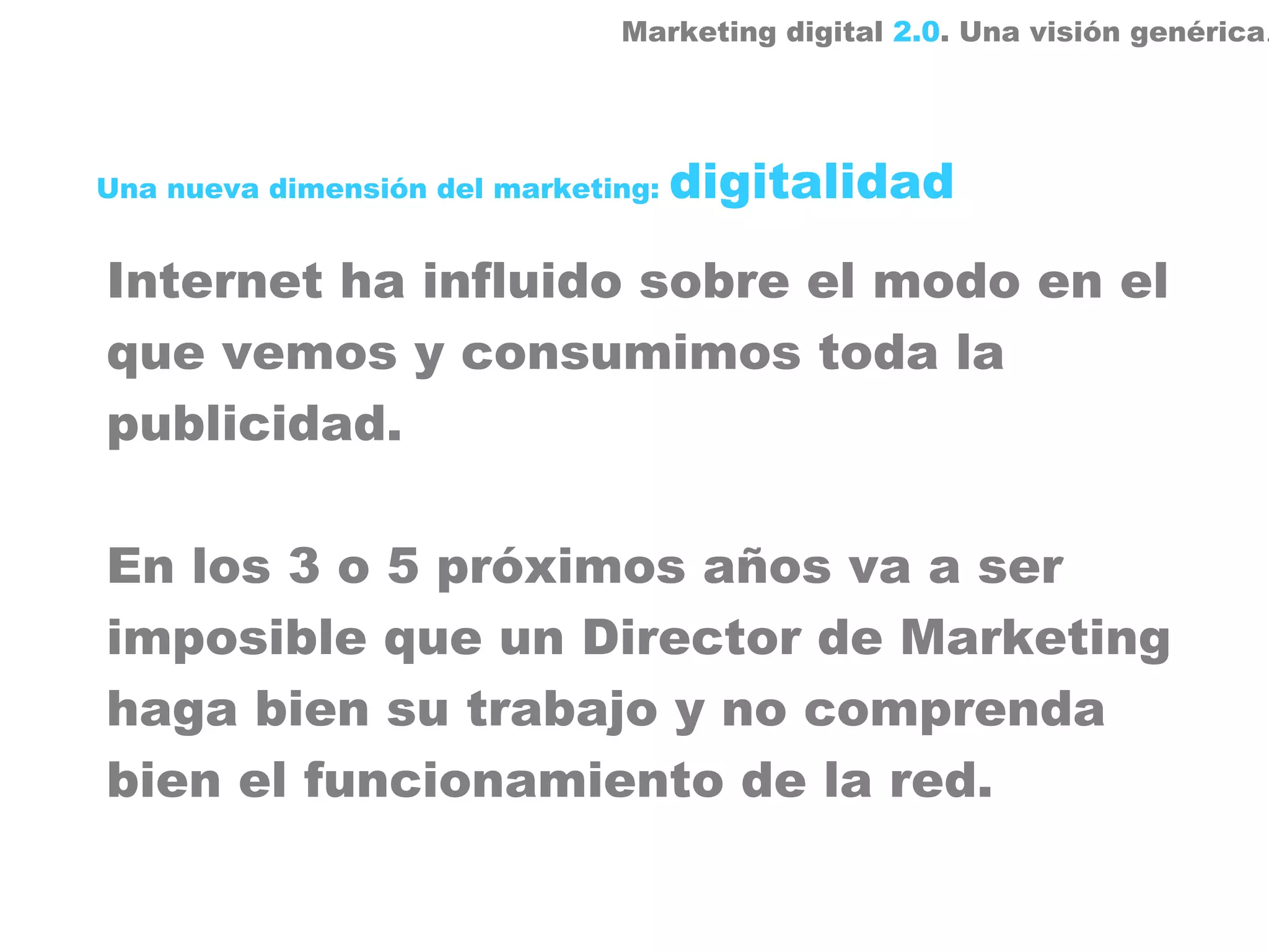 Marketing digital 2.0. Una visión genérica.




Una nueva dimensión del marketing:   digitalidad

Internet ha influido sobre el modo en el
que vemos y consumimos toda la
publicidad.

En los 3 o 5 próximos años va a ser
imposible que un Director de Marketing
haga bien su trabajo y no comprenda
bien el funcionamiento de la red.
 