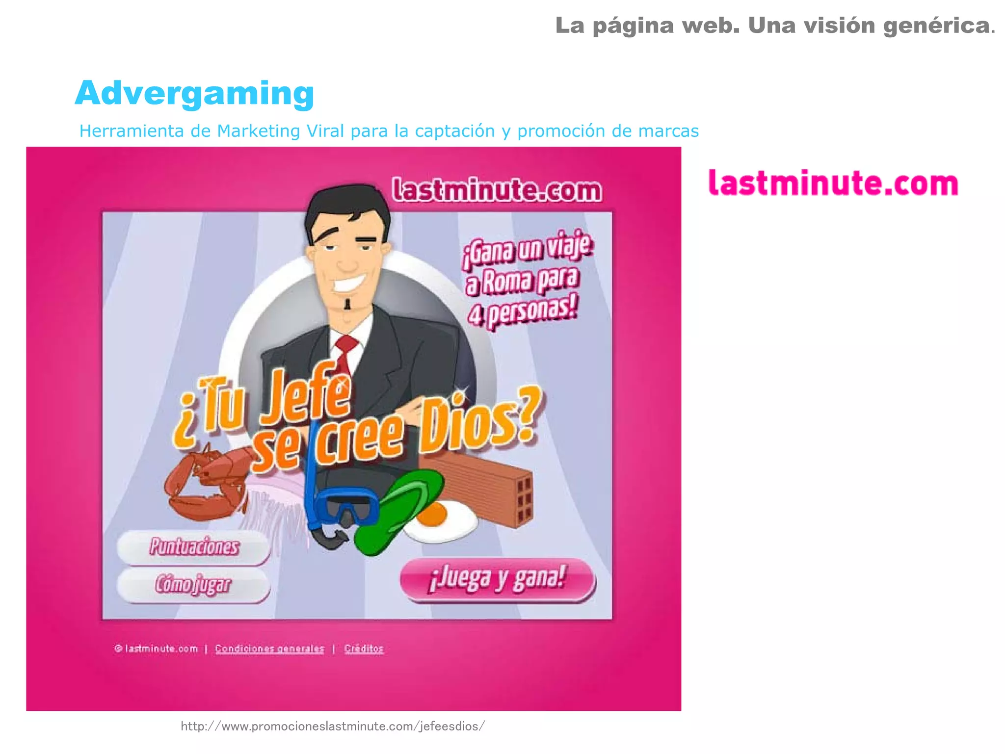La página web. Una visión genérica.


Advergaming
Herramienta de Marketing Viral para la captación y promoción de marcas




           http://www.promocioneslastminute.com/jefeesdios/
 