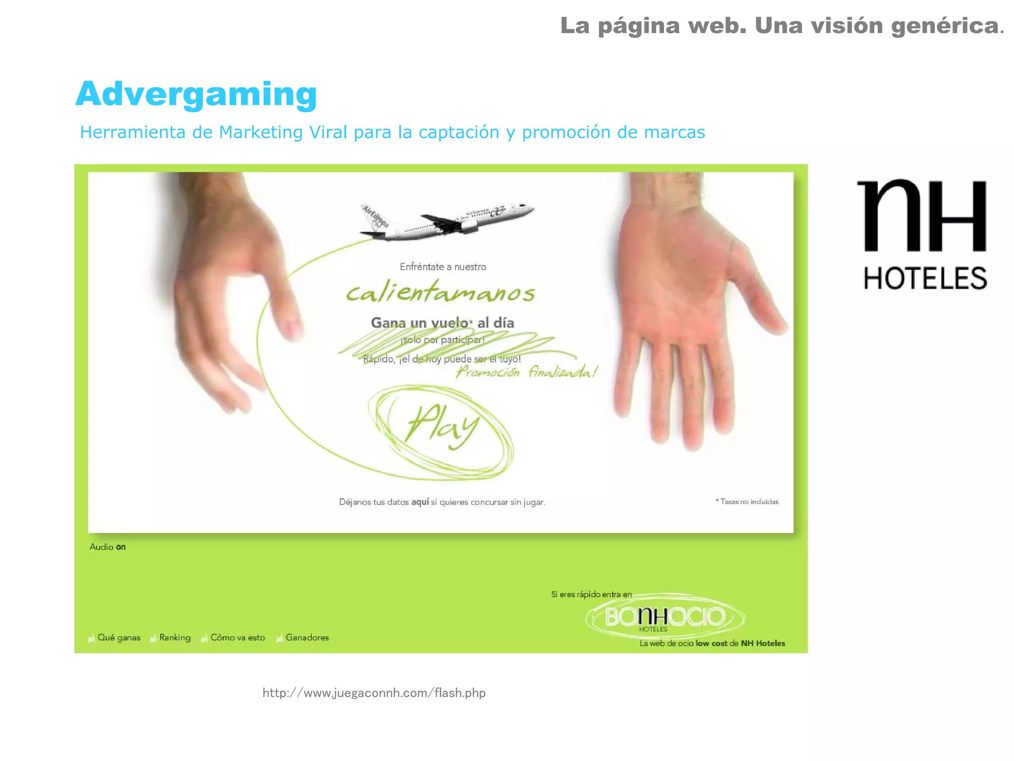 La página web. Una visión genérica.


Advergaming
Herramienta de Marketing Viral para la captación y promoción de marcas




                    http://www.juegaconnh.com/flash.php
 