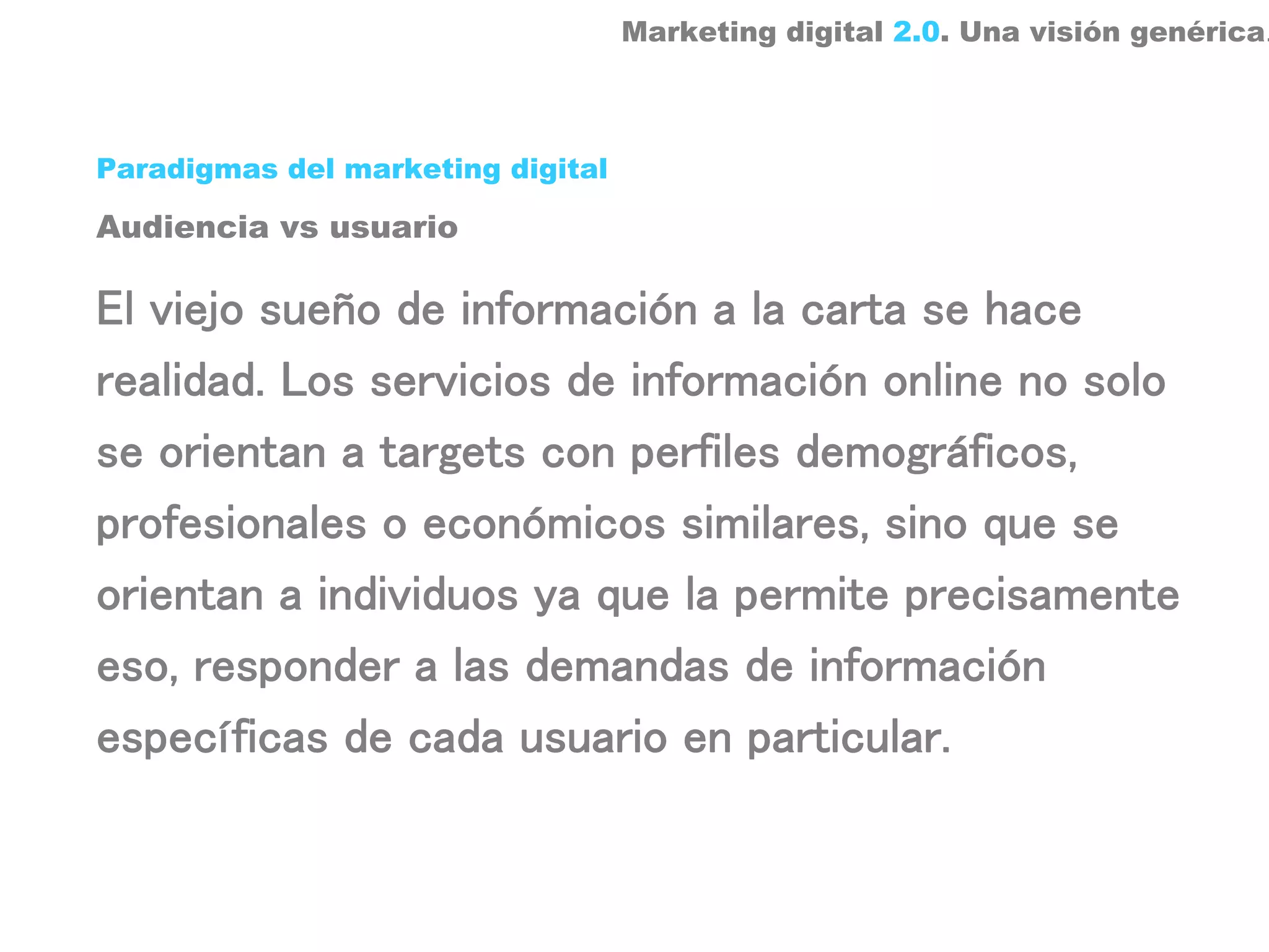 Marketing digital 2.0. Una visión genérica.



Paradigmas del marketing digital

Audiencia vs usuario

El viejo sueño de información a la carta se hace
realidad. Los servicios de información online no solo
se orientan a targets con perfiles demográficos,
profesionales o económicos similares, sino que se
orientan a individuos ya que la permite precisamente
eso, responder a las demandas de información
específicas de cada usuario en particular.
 