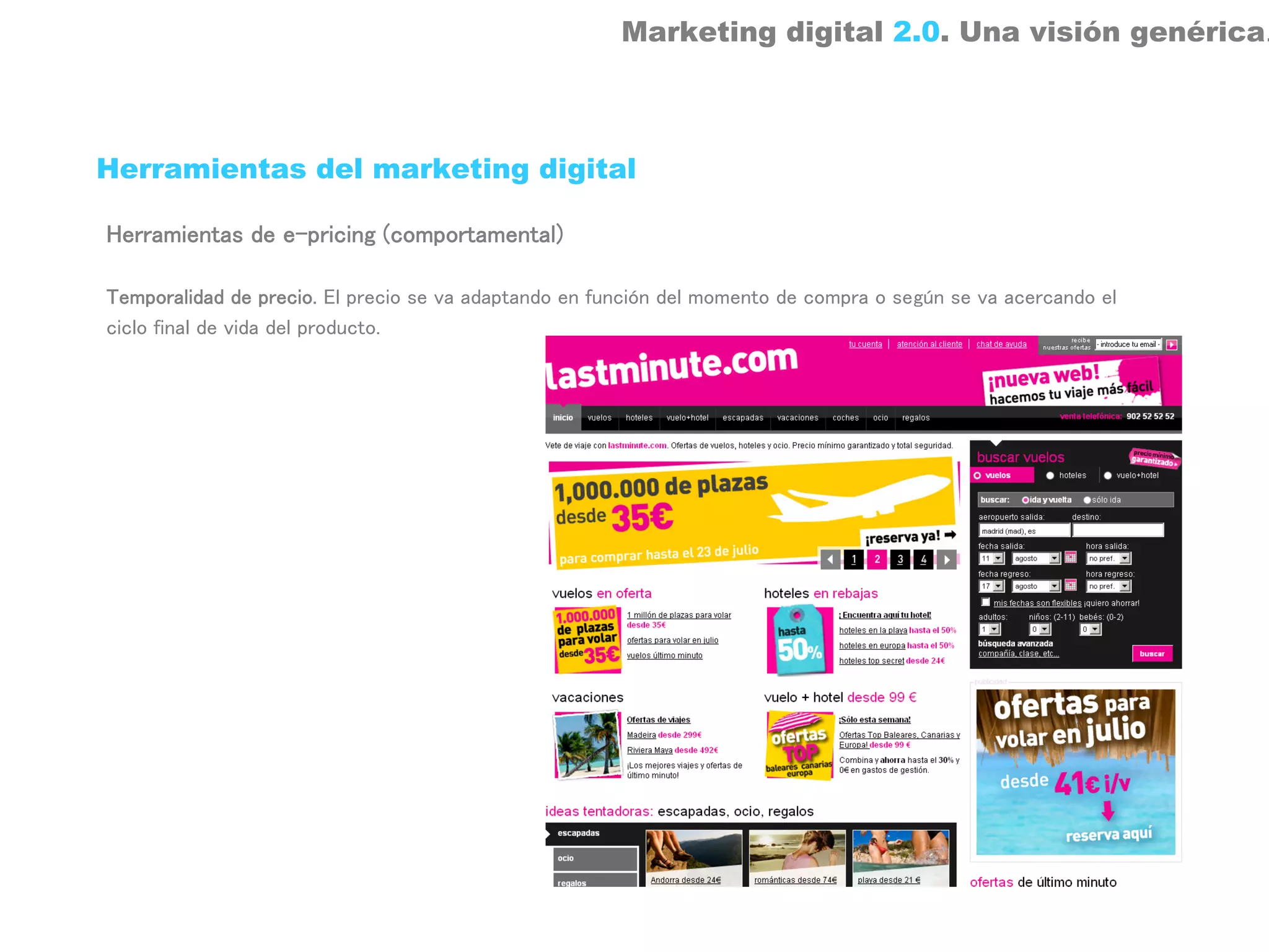 Marketing digital 2.0. Una visión genérica.



Herramientas del marketing digital

Herramientas de e-pricing (comportamental)

Temporalidad de precio. El precio se va adaptando en función del momento de compra o según se va acercando el
ciclo final de vida del producto.
 