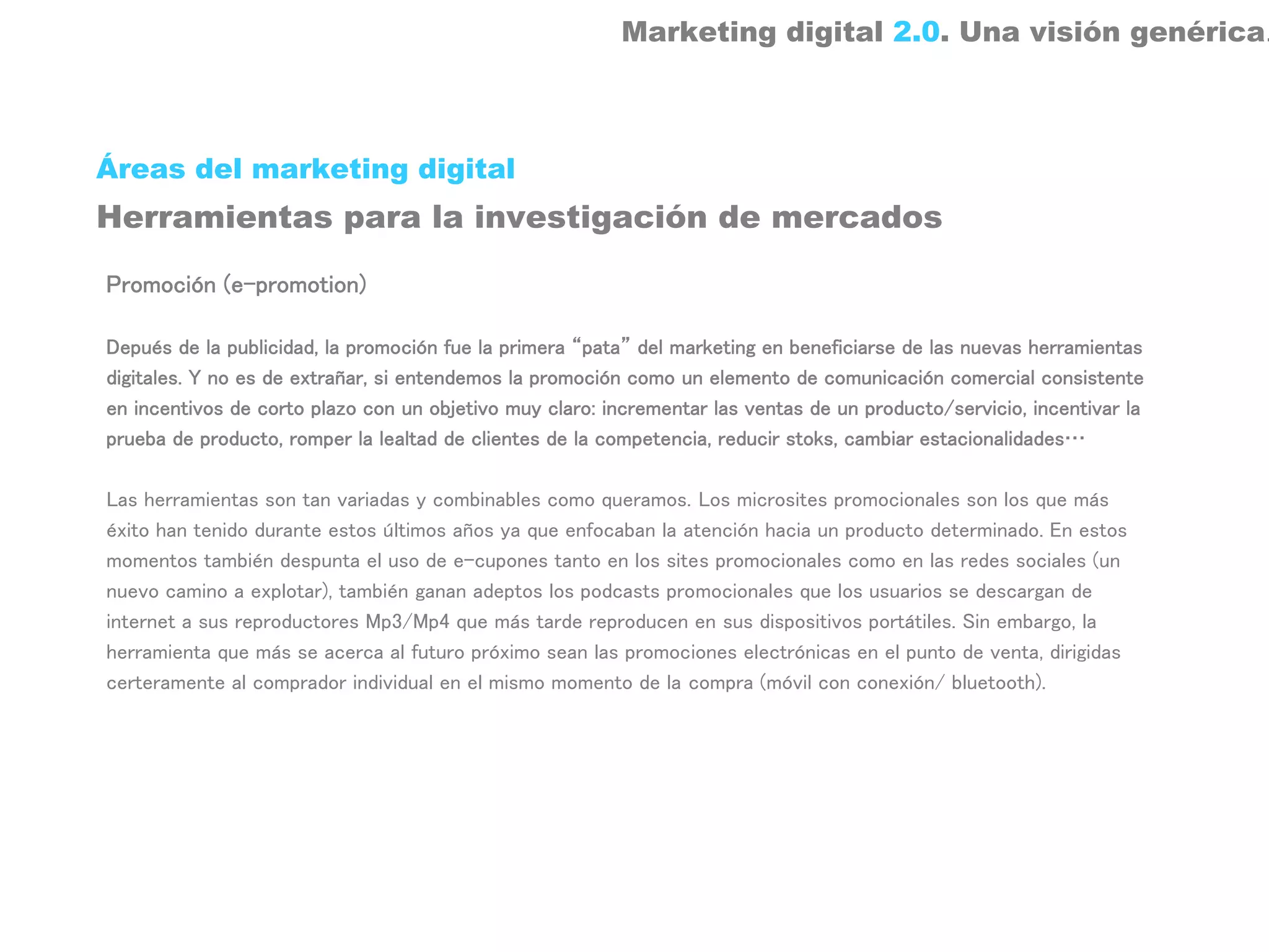 Marketing digital 2.0. Una visión genérica.



Áreas del marketing digital
Herramientas para la investigación de mercados

Promoción (e-promotion)

Depués de la publicidad, la promoción fue la primera “pata” del marketing en beneficiarse de las nuevas herramientas
digitales. Y no es de extrañar, si entendemos la promoción como un elemento de comunicación comercial consistente
en incentivos de corto plazo con un objetivo muy claro: incrementar las ventas de un producto/servicio, incentivar la
prueba de producto, romper la lealtad de clientes de la competencia, reducir stoks, cambiar estacionalidades…

Las herramientas son tan variadas y combinables como queramos. Los microsites promocionales son los que más
éxito han tenido durante estos últimos años ya que enfocaban la atención hacia un producto determinado. En estos
momentos también despunta el uso de e-cupones tanto en los sites promocionales como en las redes sociales (un
nuevo camino a explotar), también ganan adeptos los podcasts promocionales que los usuarios se descargan de
internet a sus reproductores Mp3/Mp4 que más tarde reproducen en sus dispositivos portátiles. Sin embargo, la
herramienta que más se acerca al futuro próximo sean las promociones electrónicas en el punto de venta, dirigidas
certeramente al comprador individual en el mismo momento de la compra (móvil con conexión/ bluetooth).
 