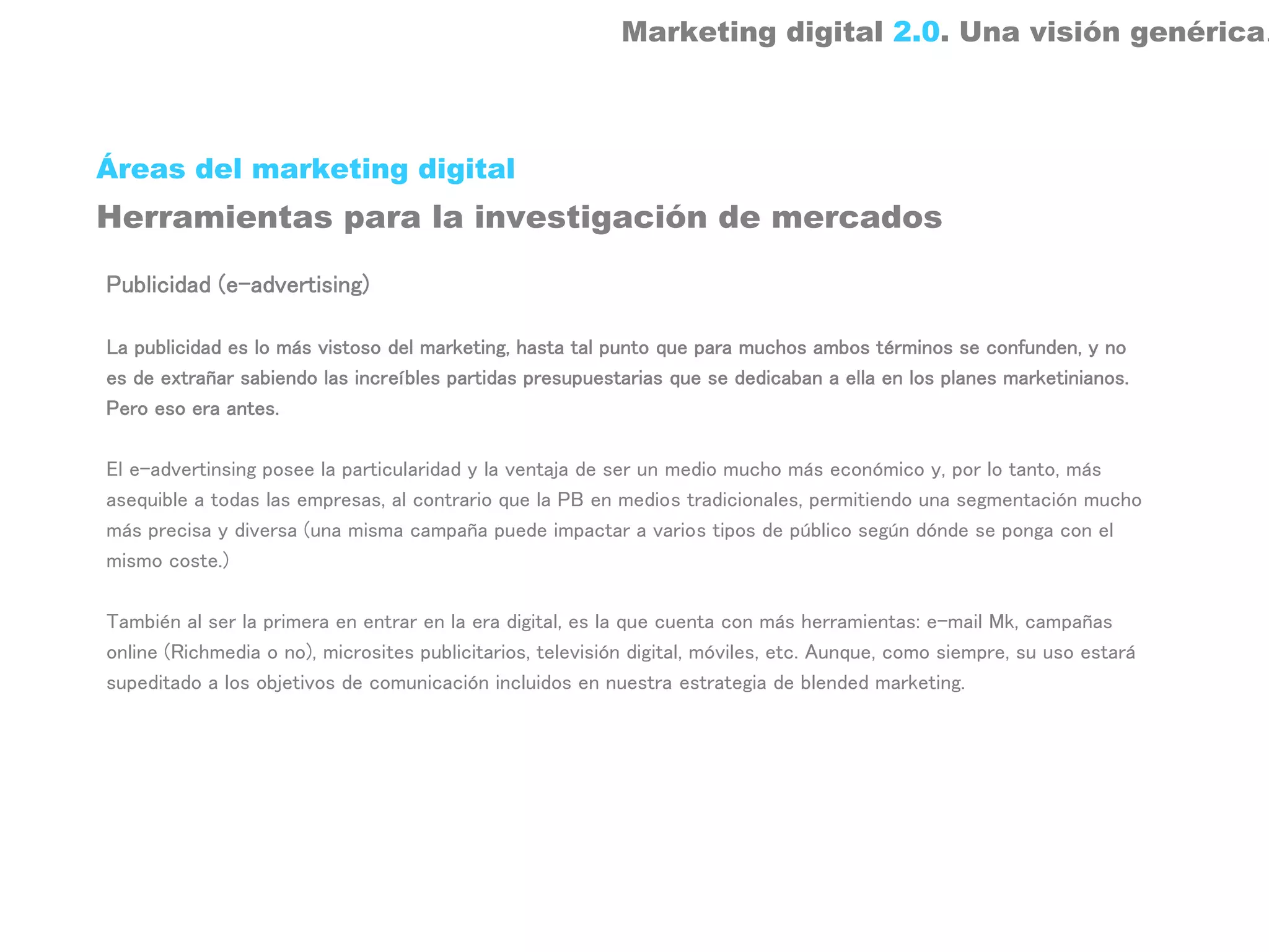 Marketing digital 2.0. Una visión genérica.



Áreas del marketing digital
Herramientas para la investigación de mercados

Publicidad (e-advertising)

La publicidad es lo más vistoso del marketing, hasta tal punto que para muchos ambos términos se confunden, y no
es de extrañar sabiendo las increíbles partidas presupuestarias que se dedicaban a ella en los planes marketinianos.
Pero eso era antes.

El e-advertinsing posee la particularidad y la ventaja de ser un medio mucho más económico y, por lo tanto, más
asequible a todas las empresas, al contrario que la PB en medios tradicionales, permitiendo una segmentación mucho
más precisa y diversa (una misma campaña puede impactar a varios tipos de público según dónde se ponga con el
mismo coste.)

También al ser la primera en entrar en la era digital, es la que cuenta con más herramientas: e-mail Mk, campañas
online (Richmedia o no), microsites publicitarios, televisión digital, móviles, etc. Aunque, como siempre, su uso estará
supeditado a los objetivos de comunicación incluidos en nuestra estrategia de blended marketing.
 